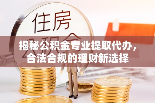 乌日揭秘公积金专业提取代办，合法合规的理财新选择