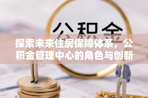 乌日探索未来住房保障体系，公积金管理中心的角色与创新