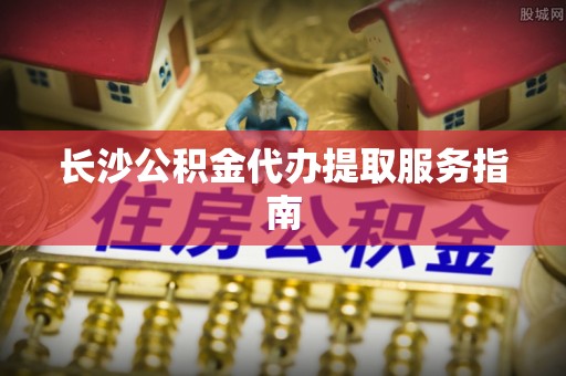 乌日长沙公积金代办提取服务指南