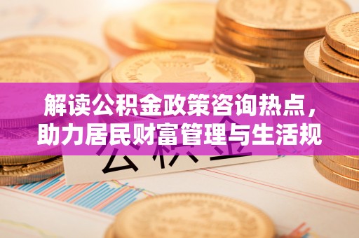 乌日解读公积金政策咨询热点，助力居民财富管理与生活规划