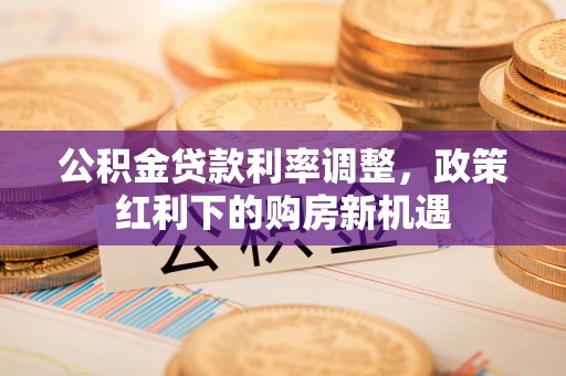 乌日公积金贷款利率调整，政策红利下的购房新机遇