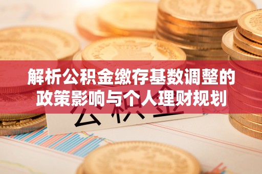 乌日解析公积金缴存基数调整的政策影响与个人理财规划