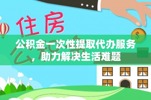 乌日公积金一次性提取代办服务，助力解决生活难题