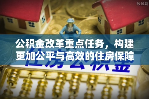 乌日公积金改革重点任务，构建更加公平与高效的住房保障体系