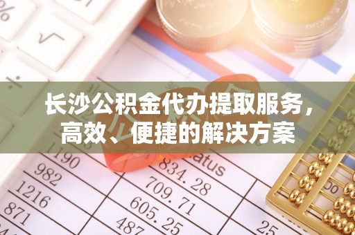 乌日长沙公积金代办提取服务，高效、便捷的解决方案