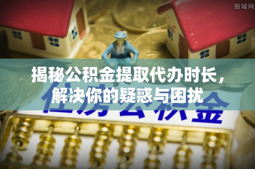 乌日揭秘公积金提取代办时长，解决你的疑惑与困扰
