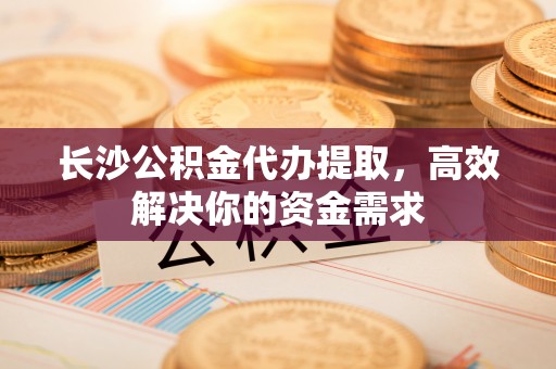 乌日长沙公积金代办提取，高效解决你的资金需求