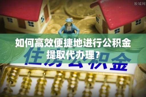 乌日如何高效便捷地进行公积金提取代办理？
