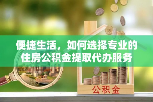 乌日便捷生活，如何选择专业的住房公积金提取代办服务