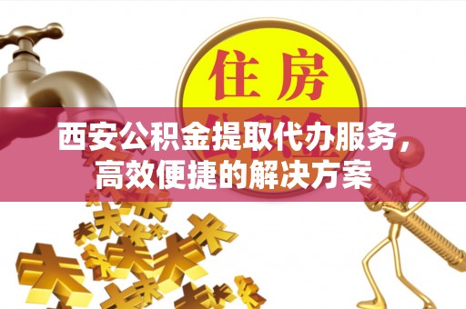 乌日西安公积金提取代办服务，高效便捷的解决方案