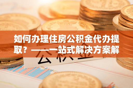 乌日如何办理住房公积金代办提取？——一站式解决方案解析
