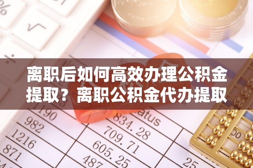 乌日离职后如何高效办理公积金提取？离职公积金代办提取全攻略