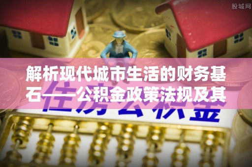 乌日解析现代城市生活的财务基石——公积金政策法规及其深远影响